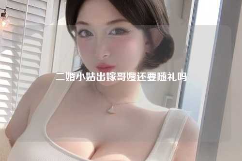 二婚小姑出嫁哥嫂还要随礼吗