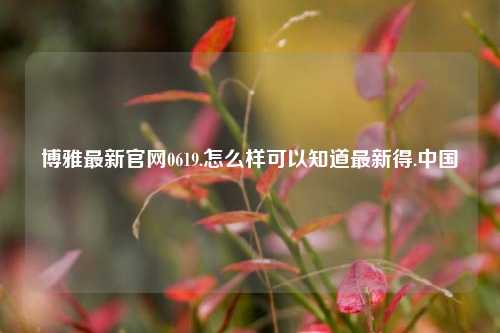 博雅最新官网0619.怎么样可以知道最新得.中国